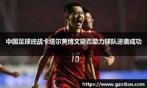 中国足球迎战卡塔尔黄博文能否助力球队逆袭成功